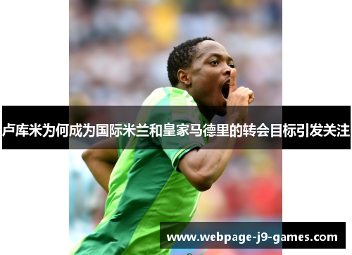 卢库米为何成为国际米兰和皇家马德里的转会目标引发关注