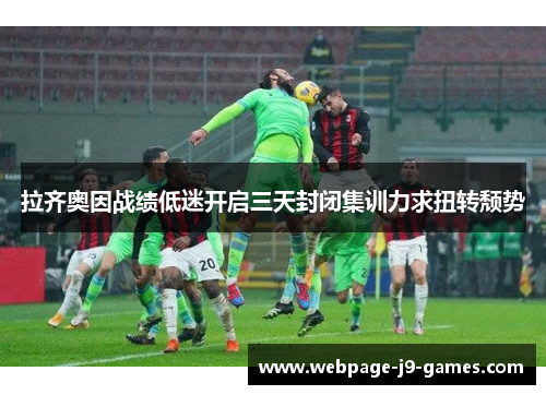 拉齐奥因战绩低迷开启三天封闭集训力求扭转颓势 拉齐奥因战绩低迷开启三天封闭集训力求扭转颓势