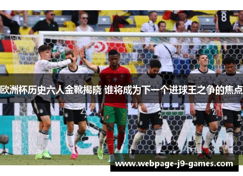 欧洲杯历史六人金靴揭晓 谁将成为下一个进球王之争的焦点