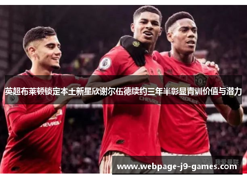 英超布莱顿锁定本土新星欣谢尔伍德续约三年半彰显青训价值与潜力 英超布莱顿锁定本土新星欣谢尔伍德续约三年半彰显青训价值与潜力